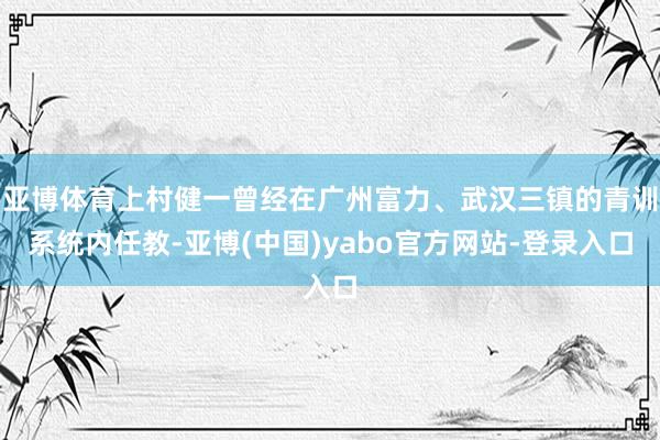 亚博体育上村健一曾经在广州富力、武汉三镇的青训系统内任教-亚博(中国)yabo官方网站-登录入口