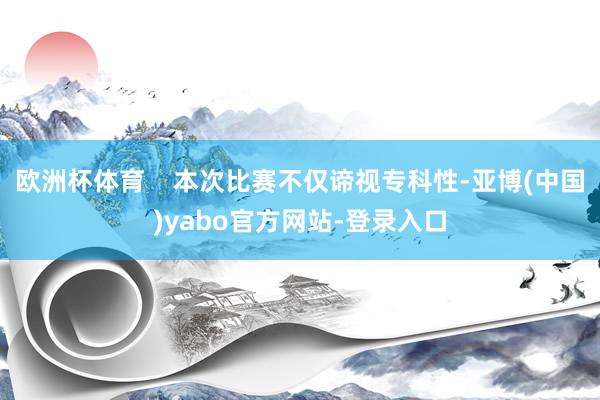 欧洲杯体育    本次比赛不仅谛视专科性-亚博(中国)yabo官方网站-登录入口