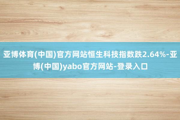 亚博体育(中国)官方网站恒生科技指数跌2.64%-亚博(中国)yabo官方网站-登录入口